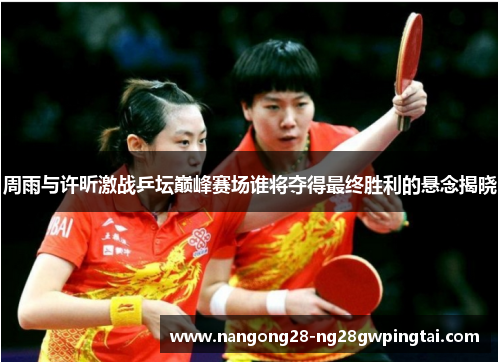 周雨与许昕激战乒坛巅峰赛场谁将夺得最终胜利的悬念揭晓