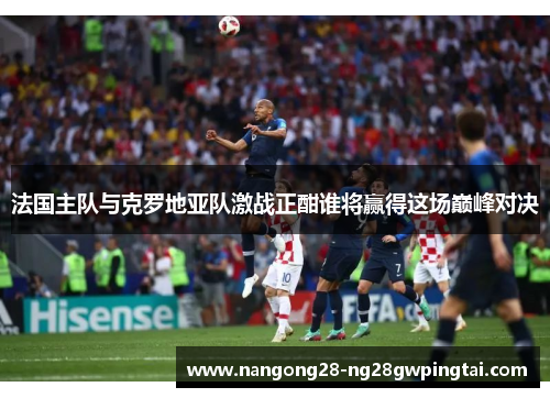 法国主队与克罗地亚队激战正酣谁将赢得这场巅峰对决